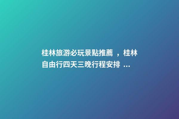 桂林旅游必玩景點推薦，桂林自由行四天三晚行程安排，桂林旅游防騙攻略